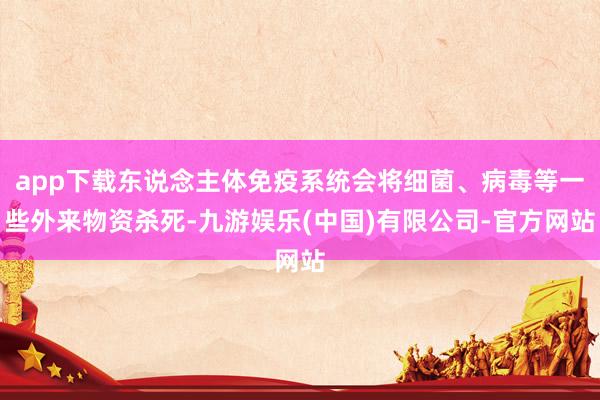 app下载东说念主体免疫系统会将细菌、病毒等一些外来物资杀死-九游娱乐(中国)有限公司-官方网站