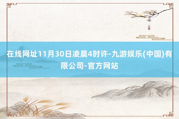 在线网址11月30日凌晨4时许-九游娱乐(中国)有限公司-官方网站