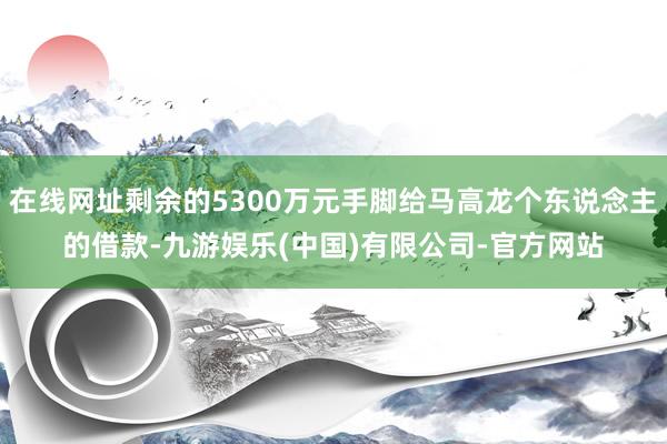 在线网址剩余的5300万元手脚给马高龙个东说念主的借款-九游娱乐(中国)有限公司-官方网站