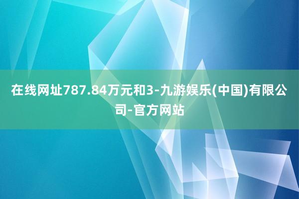 在线网址787.84万元和3-九游娱乐(中国)有限公司-官方网站