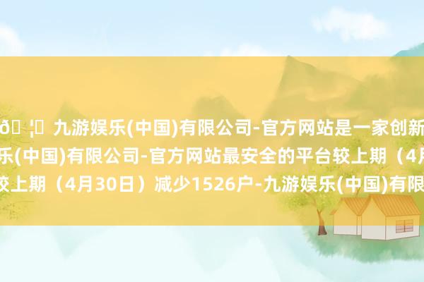 🦄九游娱乐(中国)有限公司-官方网站是一家创新的科技公司，九游娱乐(中国)有限公司-官方网站最安全的平台较上期（4月30日）减少1526户-九游娱乐(中国)有限公司-官方网站