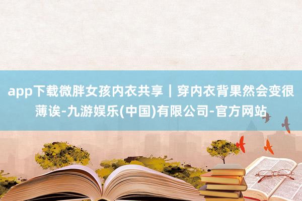 app下载微胖女孩内衣共享｜穿内衣背果然会变很薄诶-九游娱乐(中国)有限公司-官方网站