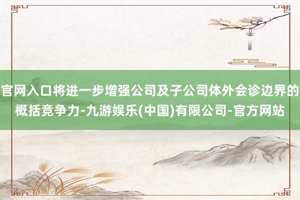 官网入口将进一步增强公司及子公司体外会诊边界的概括竞争力-九游娱乐(中国)有限公司-官方网站