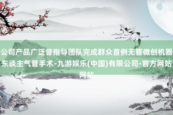 公司产品广泛曾指导团队完成群众首例无管微创机器东谈主气管手术-九游娱乐(中国)有限公司-官方网站