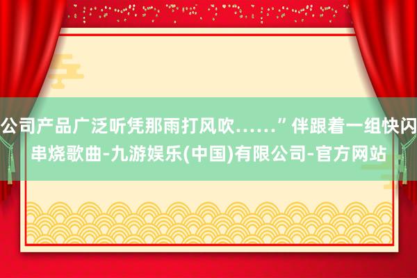 公司产品广泛听凭那雨打风吹……”伴跟着一组快闪串烧歌曲-九游娱乐(中国)有限公司-官方网站