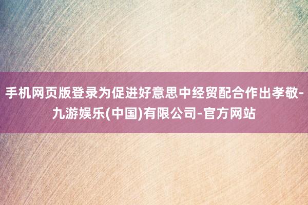 手机网页版登录为促进好意思中经贸配合作出孝敬-九游娱乐(中国)有限公司-官方网站