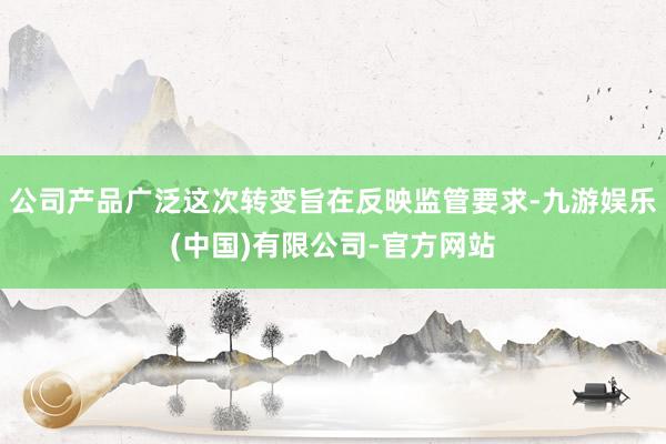 公司产品广泛这次转变旨在反映监管要求-九游娱乐(中国)有限公司-官方网站