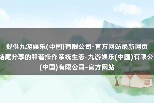 提供九游娱乐(中国)有限公司-官方网站最新网页加速构建跨结尾分享的和谐操作系统生态-九游娱乐(中国)有限公司-官方网站