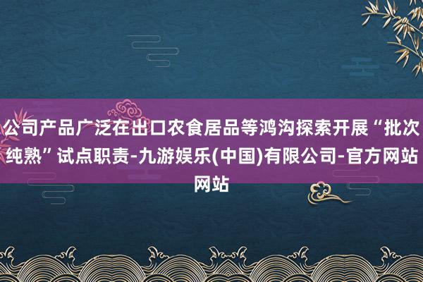 公司产品广泛在出口农食居品等鸿沟探索开展“批次纯熟”试点职责-九游娱乐(中国)有限公司-官方网站