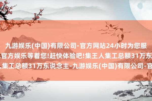 九游娱乐(中国)有限公司-官方网站24小时为您服务!更多精彩活动在正规官方娱乐等着您!赶快体验吧!集王人集工总额31万东说念主-九游娱乐(中国)有限公司-官方网站