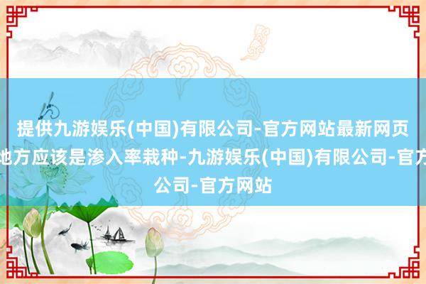 提供九游娱乐(中国)有限公司-官方网站最新网页这个地方应该是渗入率栽种-九游娱乐(中国)有限公司-官方网站