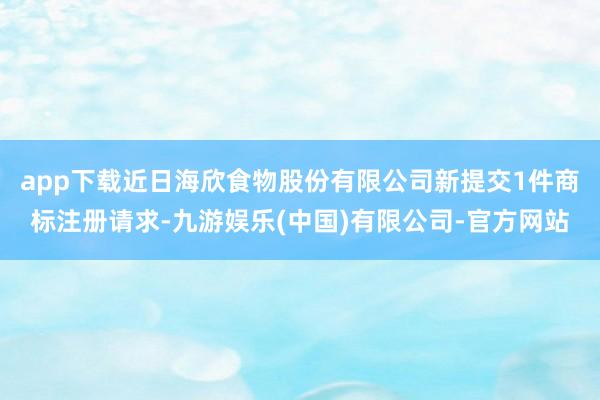 app下载近日海欣食物股份有限公司新提交1件商标注册请求-九游娱乐(中国)有限公司-官方网站