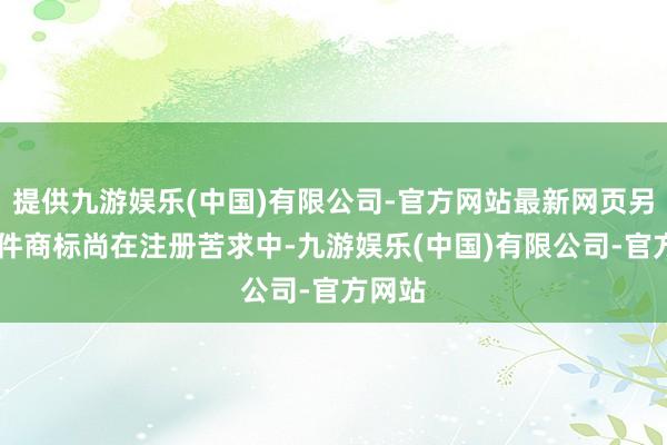 提供九游娱乐(中国)有限公司-官方网站最新网页另有25件商标尚在注册苦求中-九游娱乐(中国)有限公司-官方网站