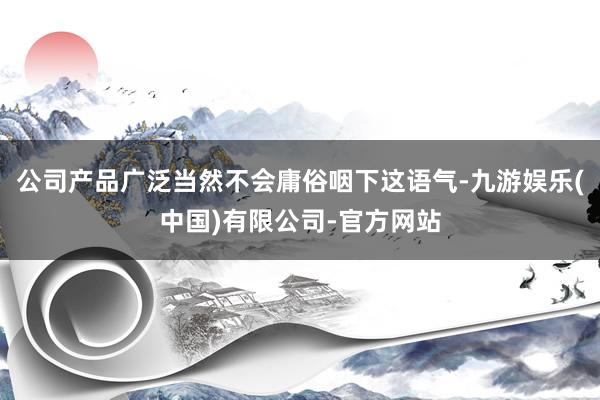 公司产品广泛当然不会庸俗咽下这语气-九游娱乐(中国)有限公司-官方网站