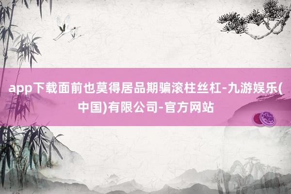 app下载面前也莫得居品期骗滚柱丝杠-九游娱乐(中国)有限公司-官方网站