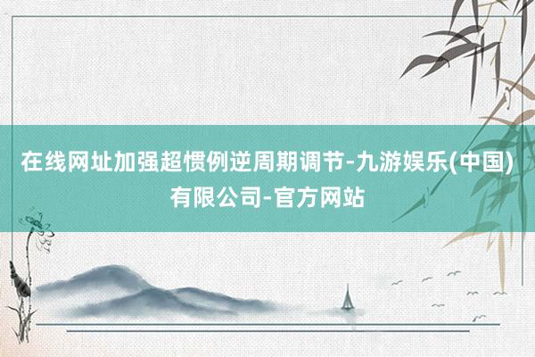 在线网址加强超惯例逆周期调节-九游娱乐(中国)有限公司-官方网站