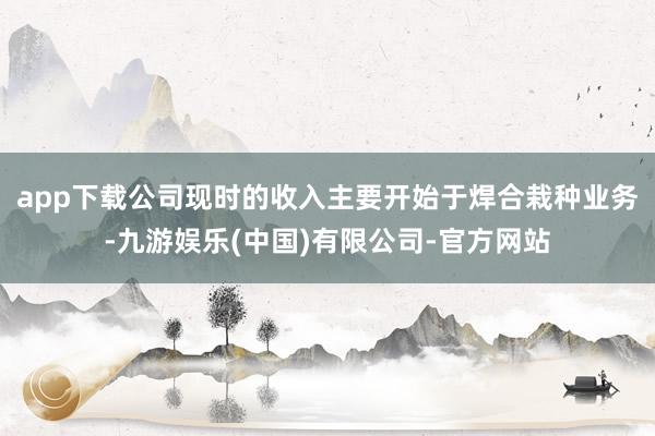 app下载公司现时的收入主要开始于焊合栽种业务-九游娱乐(中国)有限公司-官方网站