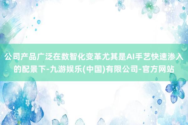 公司产品广泛在数智化变革尤其是AI手艺快速渗入的配景下-九游娱乐(中国)有限公司-官方网站