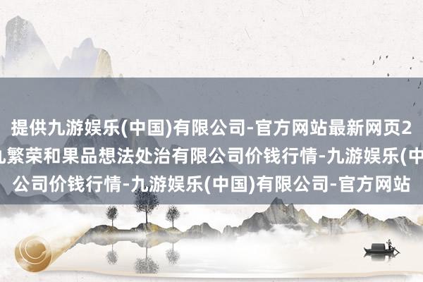 提供九游娱乐(中国)有限公司-官方网站最新网页2024年12月10日新疆九繁荣和果品想法处治有限公司价钱行情-九游娱乐(中国)有限公司-官方网站