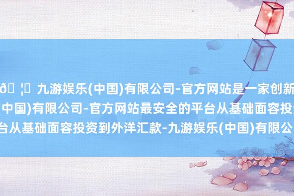 🦄九游娱乐(中国)有限公司-官方网站是一家创新的科技公司，九游娱乐(中国)有限公司-官方网站最安全的平台从基础面容投资到外洋汇款-九游娱乐(中国)有限公司-官方网站