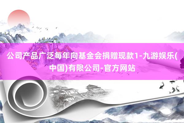 公司产品广泛每年向基金会捐赠现款1-九游娱乐(中国)有限公司-官方网站