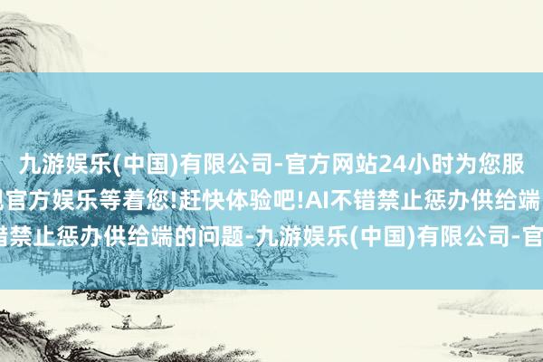 九游娱乐(中国)有限公司-官方网站24小时为您服务!更多精彩活动在正规官方娱乐等着您!赶快体验吧!AI不错禁止惩办供给端的问题-九游娱乐(中国)有限公司-官方网站