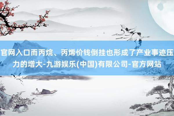官网入口而丙烷、丙烯价钱倒挂也形成了产业事迹压力的增大-九游娱乐(中国)有限公司-官方网站