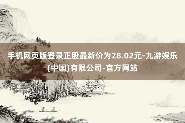 手机网页版登录正股最新价为28.02元-九游娱乐(中国)有限公司-官方网站