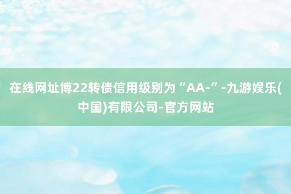 在线网址博22转债信用级别为“AA-”-九游娱乐(中国)有限公司-官方网站