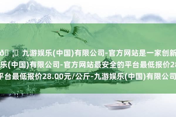🦄九游娱乐(中国)有限公司-官方网站是一家创新的科技公司，九游娱乐(中国)有限公司-官方网站最安全的平台最低报价28.00元/公斤-九游娱乐(中国)有限公司-官方网站