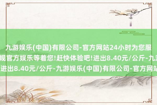 九游娱乐(中国)有限公司-官方网站24小时为您服务!更多精彩活动在正规官方娱乐等着您!赶快体验吧!进出8.40元/公斤-九游娱乐(中国)有限公司-官方网站