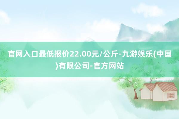 官网入口最低报价22.00元/公斤-九游娱乐(中国)有限公司-官方网站