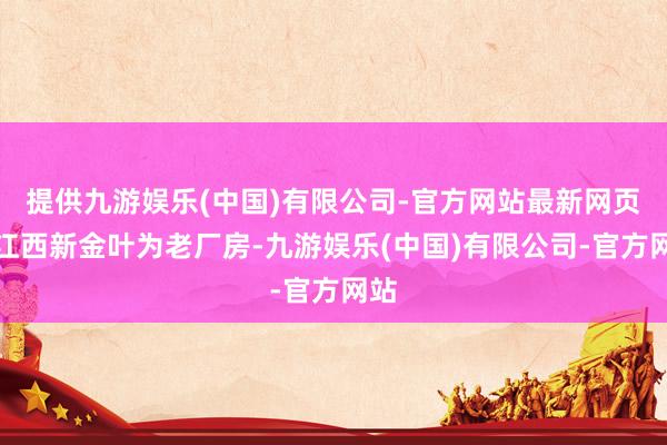 提供九游娱乐(中国)有限公司-官方网站最新网页且江西新金叶为老厂房-九游娱乐(中国)有限公司-官方网站