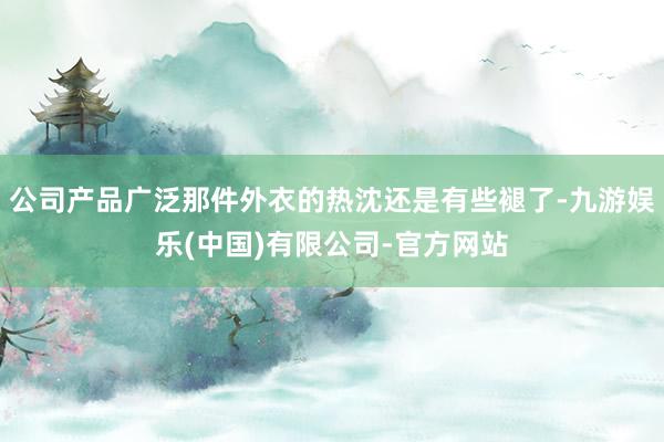 公司产品广泛那件外衣的热沈还是有些褪了-九游娱乐(中国)有限公司-官方网站