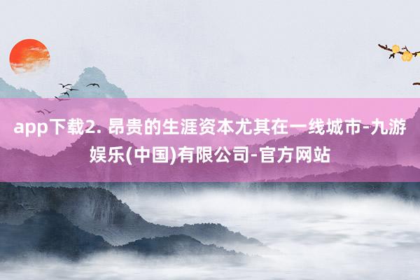 app下载2. 昂贵的生涯资本尤其在一线城市-九游娱乐(中国)有限公司-官方网站