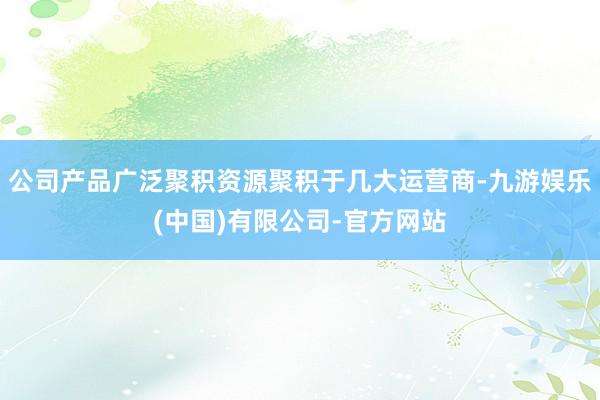 公司产品广泛聚积资源聚积于几大运营商-九游娱乐(中国)有限公司-官方网站