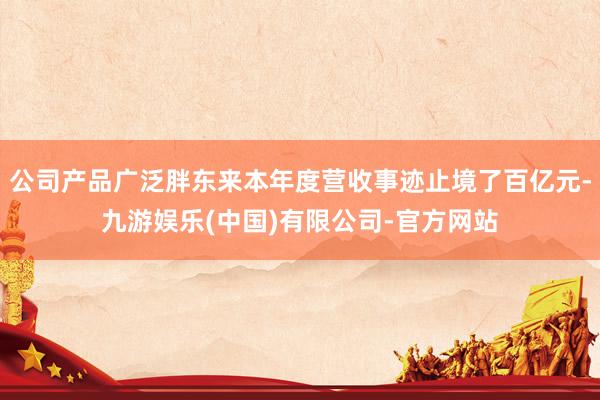 公司产品广泛胖东来本年度营收事迹止境了百亿元-九游娱乐(中国)有限公司-官方网站