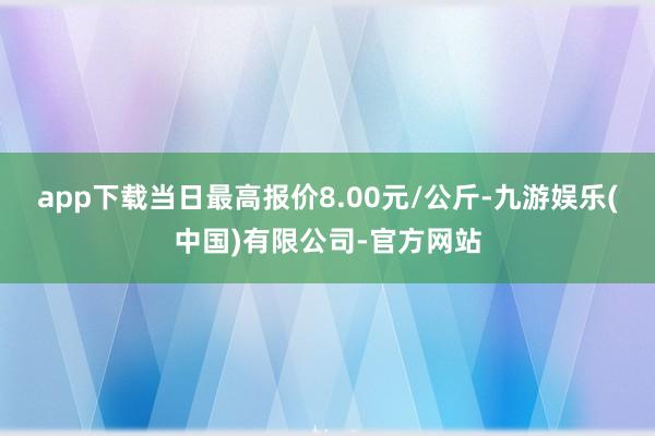 app下载当日最高报价8.00元/公斤-九游娱乐(中国)有限公司-官方网站