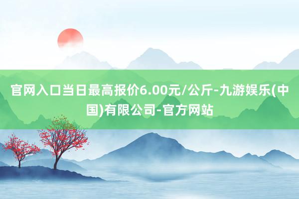 官网入口当日最高报价6.00元/公斤-九游娱乐(中国)有限公司-官方网站
