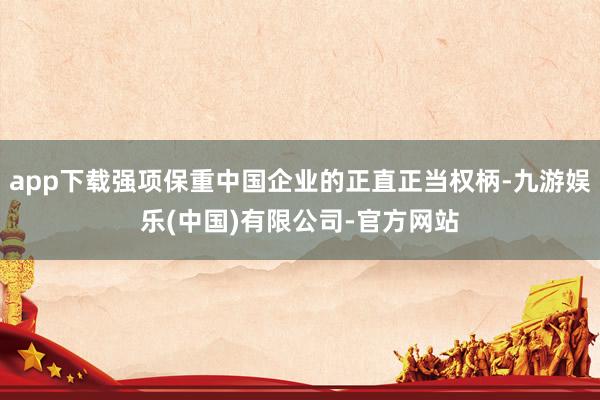 app下载强项保重中国企业的正直正当权柄-九游娱乐(中国)有限公司-官方网站