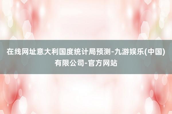 在线网址意大利国度统计局预测-九游娱乐(中国)有限公司-官方网站