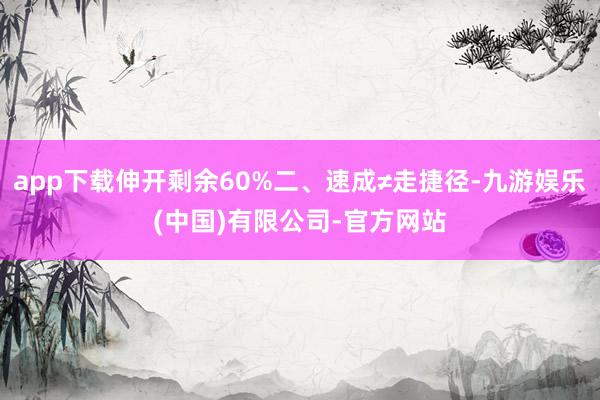 app下载伸开剩余60%二、速成≠走捷径-九游娱乐(中国)有限公司-官方网站