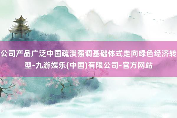 公司产品广泛中国疏淡强调基础体式走向绿色经济转型-九游娱乐(中国)有限公司-官方网站