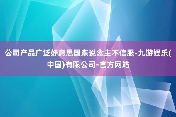 公司产品广泛好意思国东说念主不信服-九游娱乐(中国)有限公司-官方网站