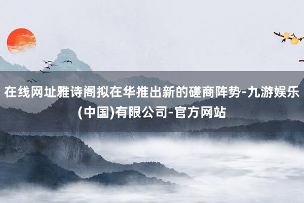 在线网址雅诗阁拟在华推出新的磋商阵势-九游娱乐(中国)有限公司-官方网站