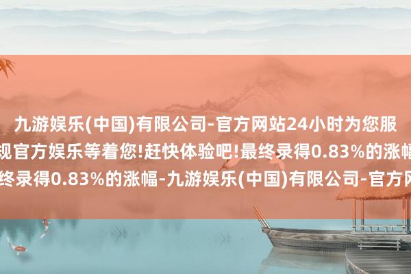 九游娱乐(中国)有限公司-官方网站24小时为您服务!更多精彩活动在正规官方娱乐等着您!赶快体验吧!最终录得0.83%的涨幅-九游娱乐(中国)有限公司-官方网站