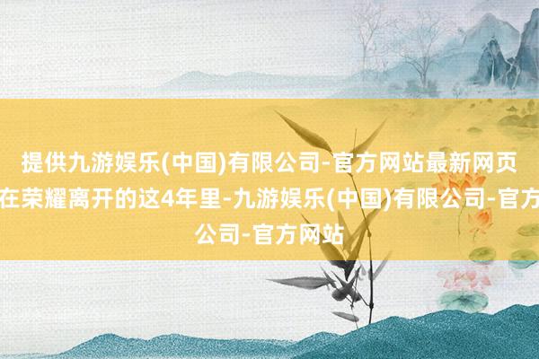 提供九游娱乐(中国)有限公司-官方网站最新网页是以在荣耀离开的这4年里-九游娱乐(中国)有限公司-官方网站