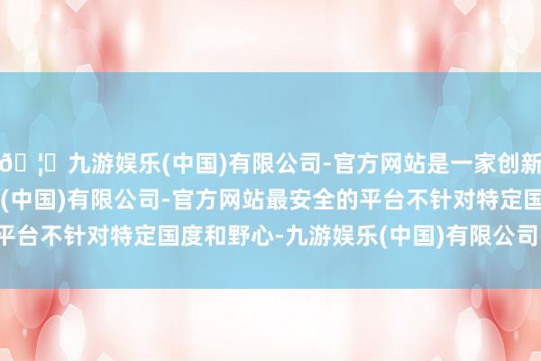 🦄九游娱乐(中国)有限公司-官方网站是一家创新的科技公司，九游娱乐(中国)有限公司-官方网站最安全的平台不针对特定国度和野心-九游娱乐(中国)有限公司-官方网站