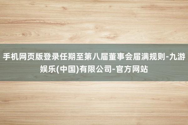 手机网页版登录任期至第八届董事会届满规则-九游娱乐(中国)有限公司-官方网站