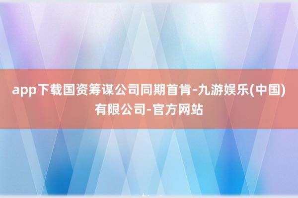 app下载国资筹谋公司同期首肯-九游娱乐(中国)有限公司-官方网站